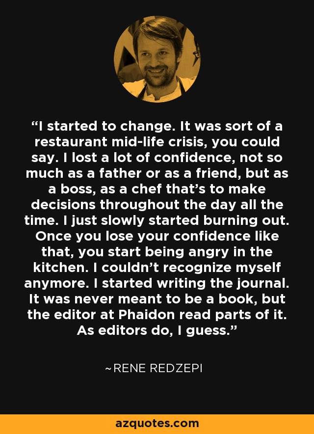 I started to change. It was sort of a restaurant mid-life crisis, you could say. I lost a lot of confidence, not so much as a father or as a friend, but as a boss, as a chef that's to make decisions throughout the day all the time. I just slowly started burning out. Once you lose your confidence like that, you start being angry in the kitchen. I couldn't recognize myself anymore. I started writing the journal. It was never meant to be a book, but the editor at Phaidon read parts of it. As editors do, I guess. - Rene Redzepi