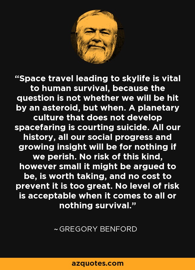 Space travel leading to skylife is vital to human survival, because the question is not whether we will be hit by an asteroid, but when. A planetary culture that does not develop spacefaring is courting suicide. All our history, all our social progress and growing insight will be for nothing if we perish. No risk of this kind, however small it might be argued to be, is worth taking, and no cost to prevent it is too great. No level of risk is acceptable when it comes to all or nothing survival. - Gregory Benford