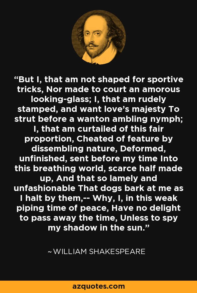 But I, that am not shaped for sportive tricks, Nor made to court an amorous looking-glass; I, that am rudely stamped, and want love's majesty To strut before a wanton ambling nymph; I, that am curtailed of this fair proportion, Cheated of feature by dissembling nature, Deformed, unfinished, sent before my time Into this breathing world, scarce half made up, And that so lamely and unfashionable That dogs bark at me as I halt by them,-- Why, I, in this weak piping time of peace, Have no delight to pass away the time, Unless to spy my shadow in the sun. - William Shakespeare