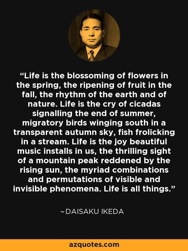 Life is the blossoming of flowers in the spring, the ripening of fruit in the fall, the rhythm of the earth and of nature. Life is the cry of cicadas signalling the end of summer, migratory birds winging south in a transparent autumn sky, fish frolicking in a stream. Life is the joy beautiful music installs in us, the thrilling sight of a mountain peak reddened by the rising sun, the myriad combinations and permutations of visible and invisible phenomena. Life is all things. - Daisaku Ikeda