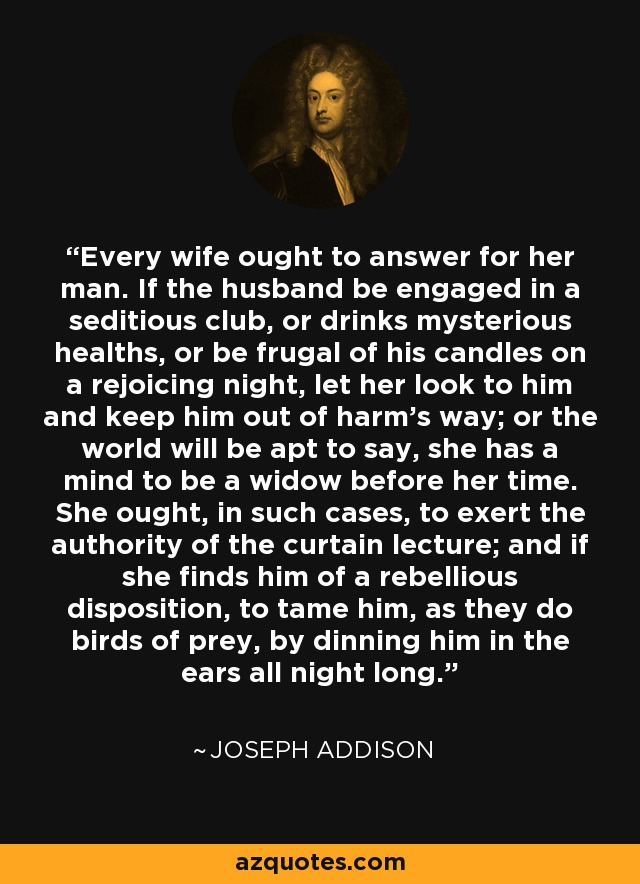 Every wife ought to answer for her man. If the husband be engaged in a seditious club, or drinks mysterious healths, or be frugal of his candles on a rejoicing night, let her look to him and keep him out of harm's way; or the world will be apt to say, she has a mind to be a widow before her time. She ought, in such cases, to exert the authority of the curtain lecture; and if she finds him of a rebellious disposition, to tame him, as they do birds of prey, by dinning him in the ears all night long. - Joseph Addison