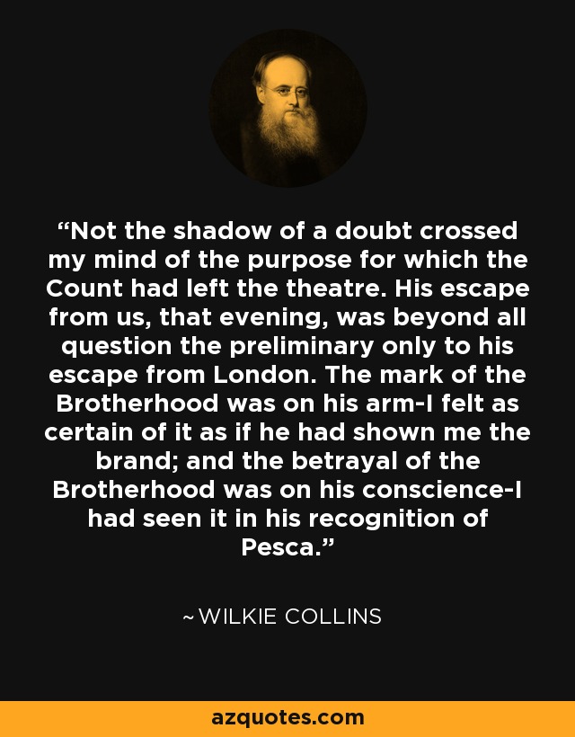 Not the shadow of a doubt crossed my mind of the purpose for which the Count had left the theatre. His escape from us, that evening, was beyond all question the preliminary only to his escape from London. The mark of the Brotherhood was on his arm-I felt as certain of it as if he had shown me the brand; and the betrayal of the Brotherhood was on his conscience-I had seen it in his recognition of Pesca. - Wilkie Collins