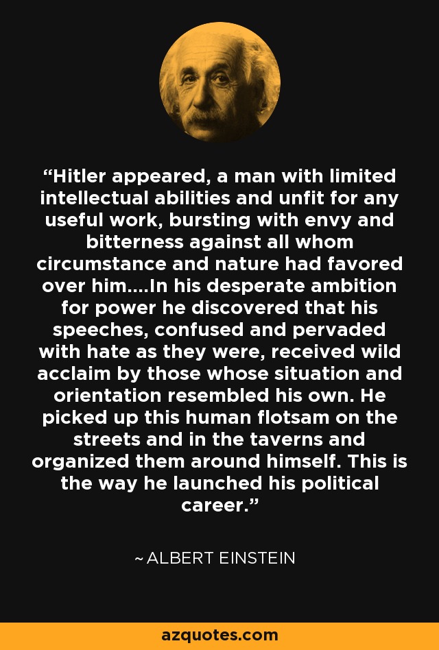 Hitler appeared, a man with limited intellectual abilities and unfit for any useful work, bursting with envy and bitterness against all whom circumstance and nature had favored over him....In his desperate ambition for power he discovered that his speeches, confused and pervaded with hate as they were, received wild acclaim by those whose situation and orientation resembled his own. He picked up this human flotsam on the streets and in the taverns and organized them around himself. This is the way he launched his political career. - Albert Einstein