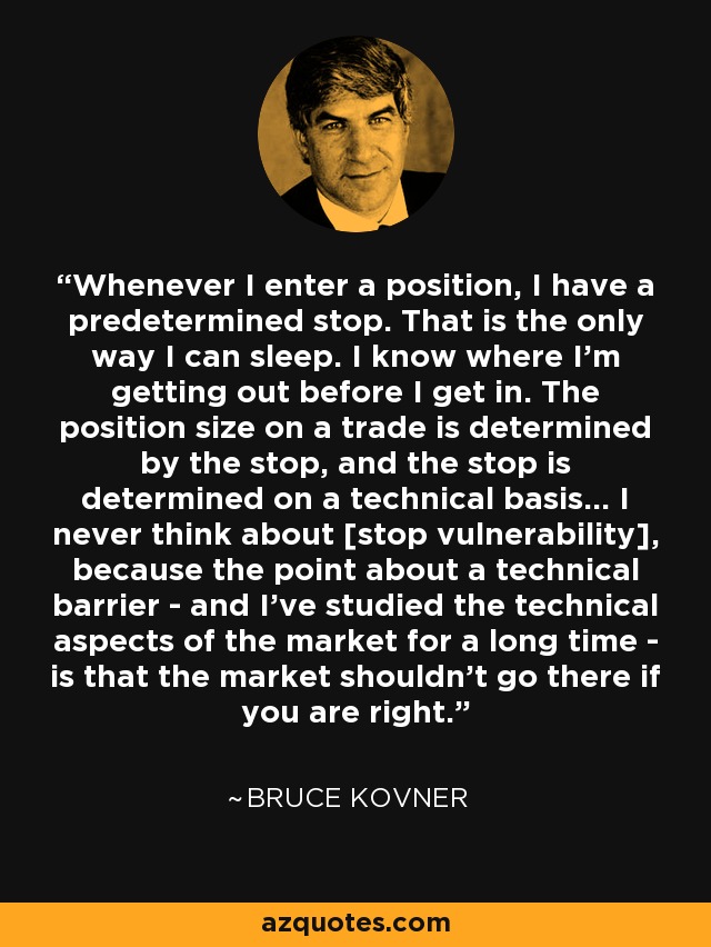 Whenever I enter a position, I have a predetermined stop. That is the only way I can sleep. I know where I'm getting out before I get in. The position size on a trade is determined by the stop, and the stop is determined on a technical basis... I never think about [stop vulnerability], because the point about a technical barrier - and I've studied the technical aspects of the market for a long time - is that the market shouldn't go there if you are right. - Bruce Kovner