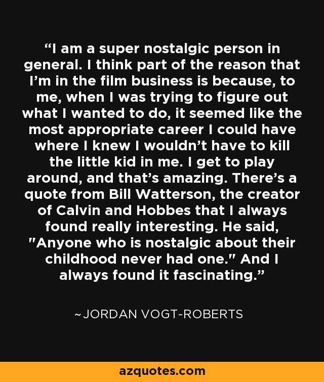 I am a super nostalgic person in general. I think part of the reason that I'm in the film business is because, to me, when I was trying to figure out what I wanted to do, it seemed like the most appropriate career I could have where I knew I wouldn't have to kill the little kid in me. I get to play around, and that's amazing. There's a quote from Bill Watterson, the creator of Calvin and Hobbes that I always found really interesting. He said, 