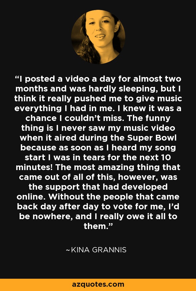 I posted a video a day for almost two months and was hardly sleeping, but I think it really pushed me to give music everything I had in me. I knew it was a chance I couldn't miss. The funny thing is I never saw my music video when it aired during the Super Bowl because as soon as I heard my song start I was in tears for the next 10 minutes! The most amazing thing that came out of all of this, however, was the support that had developed online. Without the people that came back day after day to vote for me, I'd be nowhere, and I really owe it all to them. - Kina Grannis