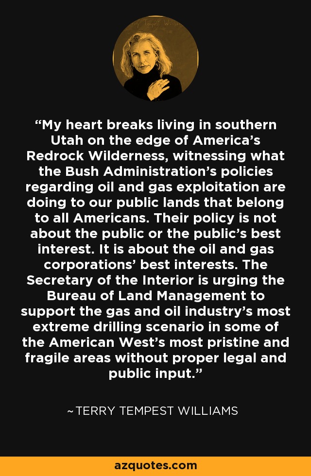 My heart breaks living in southern Utah on the edge of America's Redrock Wilderness, witnessing what the Bush Administration's policies regarding oil and gas exploitation are doing to our public lands that belong to all Americans. Their policy is not about the public or the public's best interest. It is about the oil and gas corporations' best interests. The Secretary of the Interior is urging the Bureau of Land Management to support the gas and oil industry's most extreme drilling scenario in some of the American West's most pristine and fragile areas without proper legal and public input. - Terry Tempest Williams