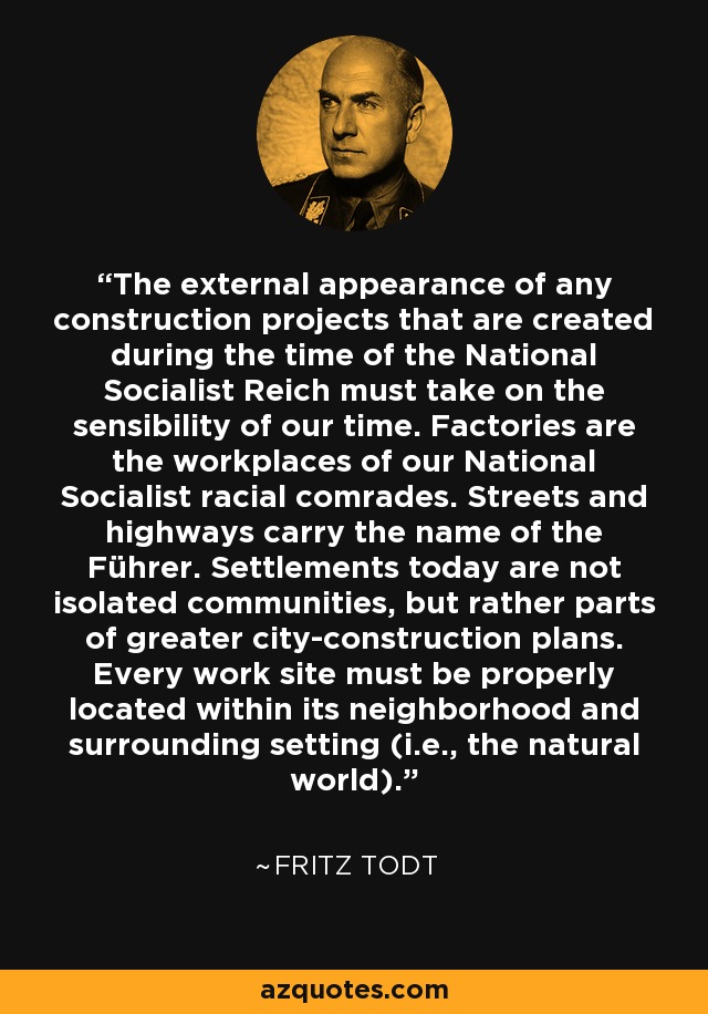 The external appearance of any construction projects that are created during the time of the National Socialist Reich must take on the sensibility of our time. Factories are the workplaces of our National Socialist racial comrades. Streets and highways carry the name of the Führer. Settlements today are not isolated communities, but rather parts of greater city-construction plans. Every work site must be properly located within its neighborhood and surrounding setting (i.e., the natural world). - Fritz Todt