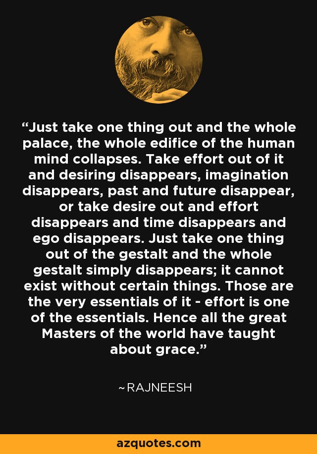 Just take one thing out and the whole palace, the whole edifice of the human mind collapses. Take effort out of it and desiring disappears, imagination disappears, past and future disappear, or take desire out and effort disappears and time disappears and ego disappears. Just take one thing out of the gestalt and the whole gestalt simply disappears; it cannot exist without certain things. Those are the very essentials of it - effort is one of the essentials. Hence all the great Masters of the world have taught about grace. - Rajneesh