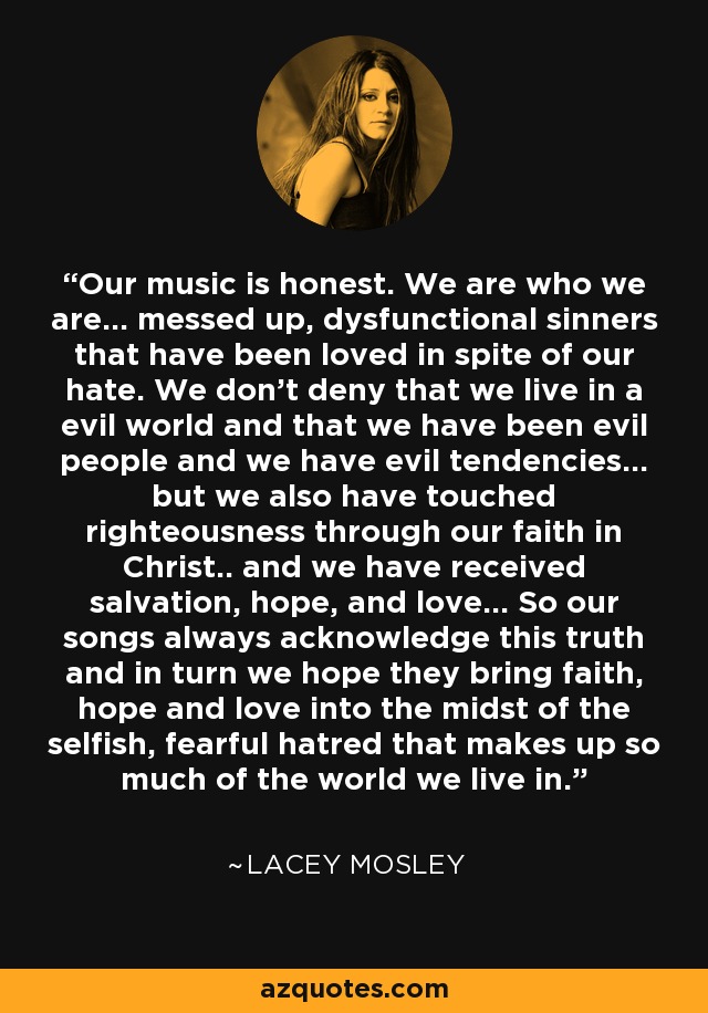 Our music is honest. We are who we are... messed up, dysfunctional sinners that have been loved in spite of our hate. We don't deny that we live in a evil world and that we have been evil people and we have evil tendencies... but we also have touched righteousness through our faith in Christ.. and we have received salvation, hope, and love... So our songs always acknowledge this truth and in turn we hope they bring faith, hope and love into the midst of the selfish, fearful hatred that makes up so much of the world we live in. - Lacey Mosley