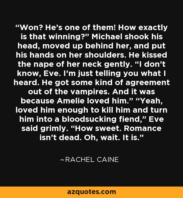 Won? He’s one of them! How exactly is that winning?” Michael shook his head, moved up behind her, and put his hands on her shoulders. He kissed the nape of her neck gently. “I don’t know, Eve. I’m just telling you what I heard. He got some kind of agreement out of the vampires. And it was because Amelie loved him.” “Yeah, loved him enough to kill him and turn him into a bloodsucking fiend,” Eve said grimly. “How sweet. Romance isn’t dead. Oh, wait. It is. - Rachel Caine