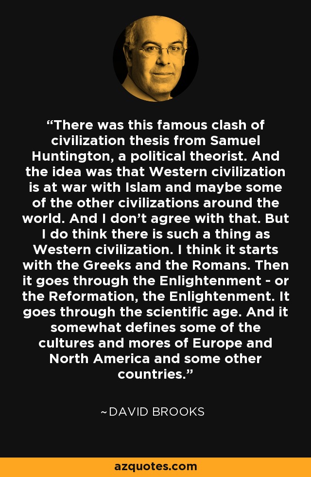 There was this famous clash of civilization thesis from Samuel Huntington, a political theorist. And the idea was that Western civilization is at war with Islam and maybe some of the other civilizations around the world. And I don't agree with that. But I do think there is such a thing as Western civilization. I think it starts with the Greeks and the Romans. Then it goes through the Enlightenment - or the Reformation, the Enlightenment. It goes through the scientific age. And it somewhat defines some of the cultures and mores of Europe and North America and some other countries. - David Brooks