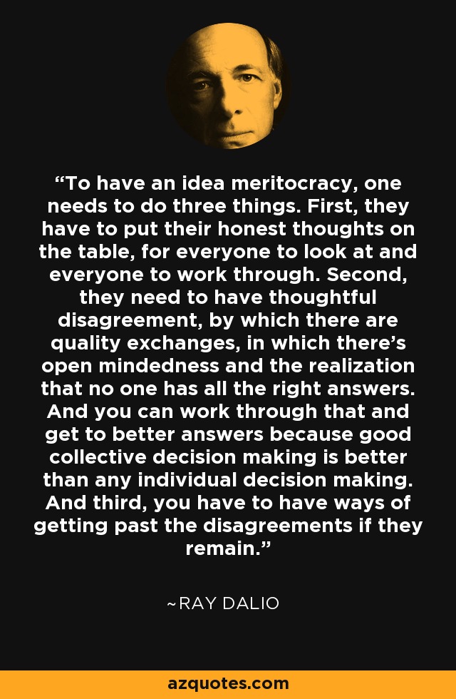 To have an idea meritocracy, one needs to do three things. First, they have to put their honest thoughts on the table, for everyone to look at and everyone to work through. Second, they need to have thoughtful disagreement, by which there are quality exchanges, in which there's open mindedness and the realization that no one has all the right answers. And you can work through that and get to better answers because good collective decision making is better than any individual decision making. And third, you have to have ways of getting past the disagreements if they remain. - Ray Dalio