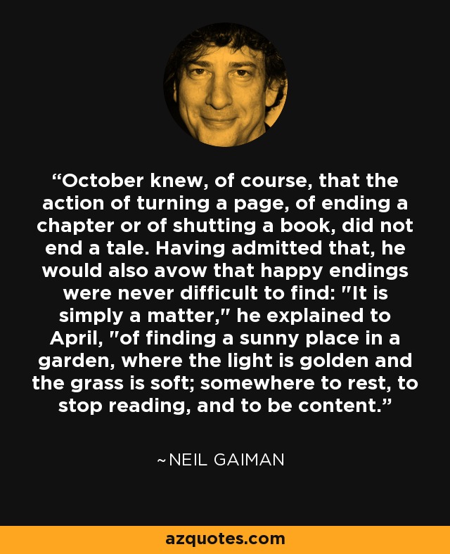 October knew, of course, that the action of turning a page, of ending a chapter or of shutting a book, did not end a tale. Having admitted that, he would also avow that happy endings were never difficult to find: 