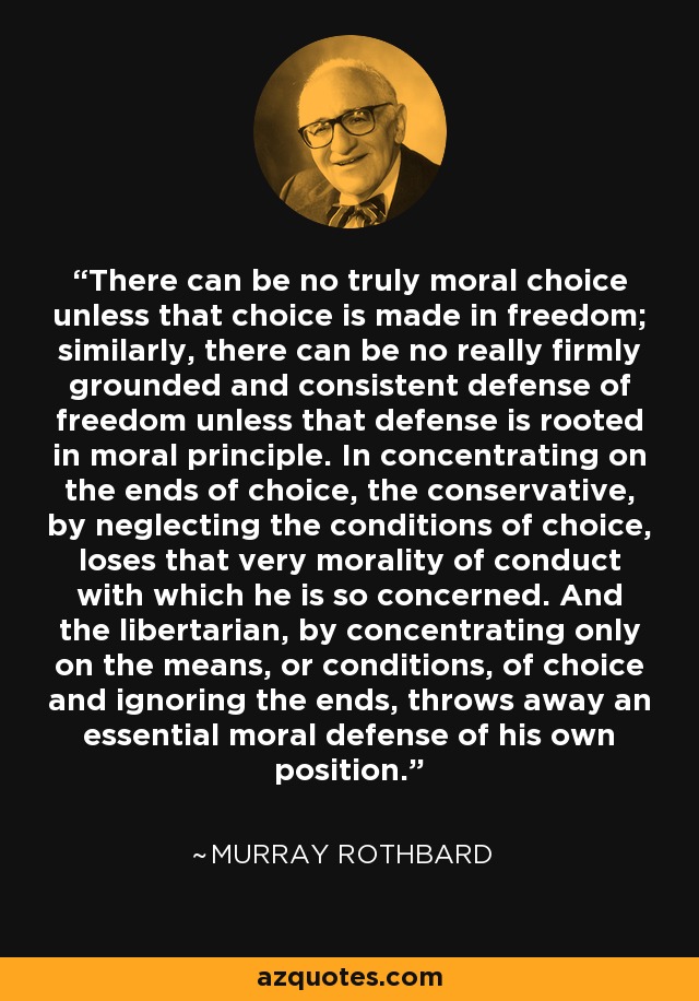 There can be no truly moral choice unless that choice is made in freedom; similarly, there can be no really firmly grounded and consistent defense of freedom unless that defense is rooted in moral principle. In concentrating on the ends of choice, the conservative, by neglecting the conditions of choice, loses that very morality of conduct with which he is so concerned. And the libertarian, by concentrating only on the means, or conditions, of choice and ignoring the ends, throws away an essential moral defense of his own position. - Murray Rothbard
