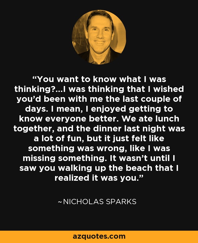 You want to know what I was thinking?...I was thinking that I wished you'd been with me the last couple of days. I mean, I enjoyed getting to know everyone better. We ate lunch together, and the dinner last night was a lot of fun, but it just felt like something was wrong, like I was missing something. It wasn't until I saw you walking up the beach that I realized it was you. - Nicholas Sparks