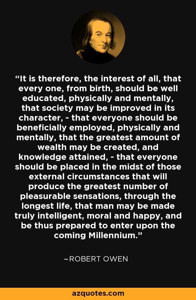 It is therefore, the interest of all, that every one, from birth, should be well educated, physically and mentally, that society may be improved in its character, - that everyone should be beneficially employed, physically and mentally, that the greatest amount of wealth may be created, and knowledge attained, - that everyone should be placed in the midst of those external circumstances that will produce the greatest number of pleasurable sensations, through the longest life, that man may be made truly intelligent, moral and happy, and be thus prepared to enter upon the coming Millennium. - Robert Owen