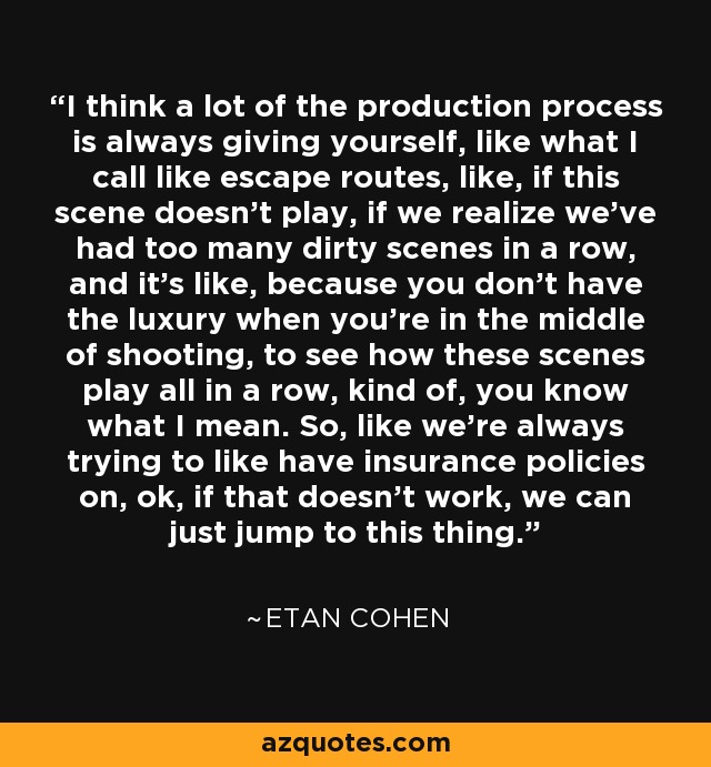 I think a lot of the production process is always giving yourself, like what I call like escape routes, like, if this scene doesn't play, if we realize we've had too many dirty scenes in a row, and it's like, because you don't have the luxury when you're in the middle of shooting, to see how these scenes play all in a row, kind of, you know what I mean. So, like we're always trying to like have insurance policies on, ok, if that doesn't work, we can just jump to this thing. - Etan Cohen