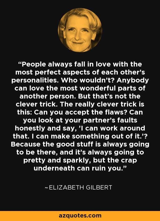 People always fall in love with the most perfect aspects of each other's personalities. Who wouldn't? Anybody can love the most wonderful parts of another person. But that's not the clever trick. The really clever trick is this: Can you accept the flaws? Can you look at your partner's faults honestly and say, 'I can work around that. I can make something out of it.'? Because the good stuff is always going to be there, and it's always going to pretty and sparkly, but the crap underneath can ruin you. - Elizabeth Gilbert