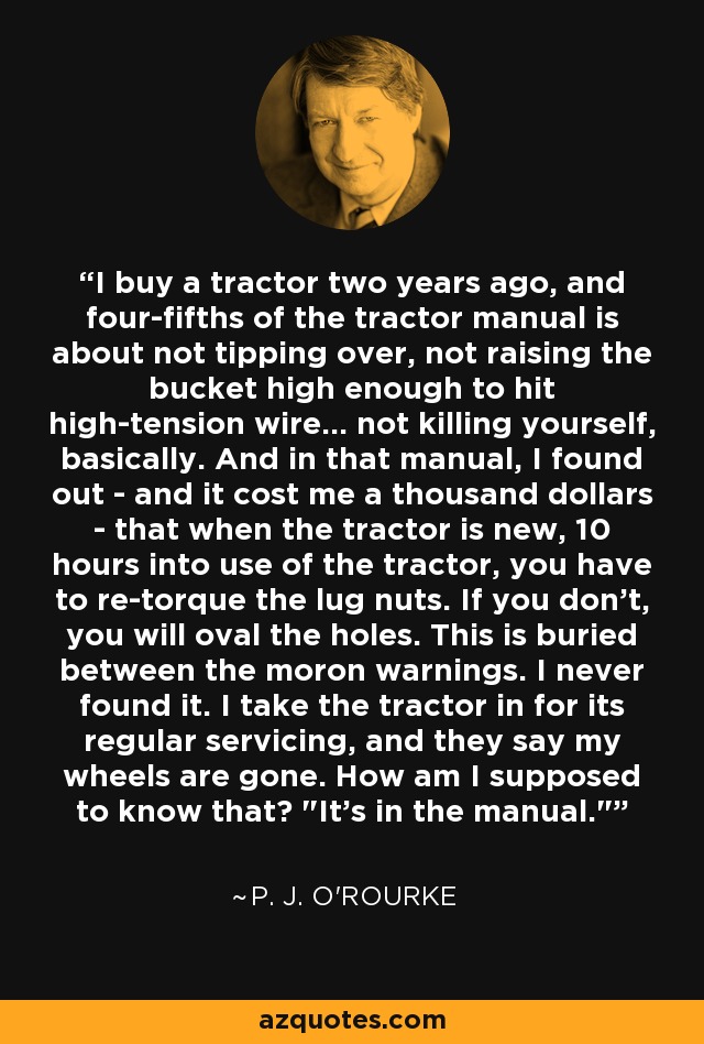 I buy a tractor two years ago, and four-fifths of the tractor manual is about not tipping over, not raising the bucket high enough to hit high-tension wire... not killing yourself, basically. And in that manual, I found out - and it cost me a thousand dollars - that when the tractor is new, 10 hours into use of the tractor, you have to re-torque the lug nuts. If you don't, you will oval the holes. This is buried between the moron warnings. I never found it. I take the tractor in for its regular servicing, and they say my wheels are gone. How am I supposed to know that? 