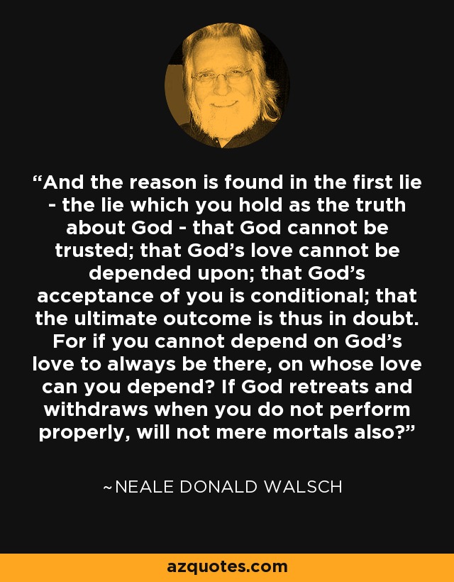 And the reason is found in the first lie - the lie which you hold as the truth about God - that God cannot be trusted; that God's love cannot be depended upon; that God's acceptance of you is conditional; that the ultimate outcome is thus in doubt. For if you cannot depend on God's love to always be there, on whose love can you depend? If God retreats and withdraws when you do not perform properly, will not mere mortals also? - Neale Donald Walsch