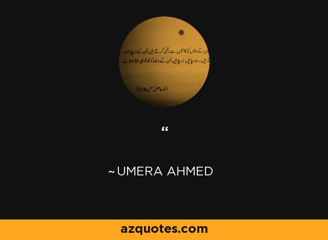 ‗In life, at sometime or another we come to a point where all relationships cease—where there is only us and Allah. There are no parents, brother or sister, or any friend. Then we realise that there is no earth under us nor is there sky above, but only Allah who is supporting us in this emptiness. Then we realise our worth – it is not more than a grain of sand or the leaf of a plant. Then we realise our existence is only confined to our being. Our demise makes not a whit of difference to the world around us, nor to the scheme of things. - Umera Ahmed