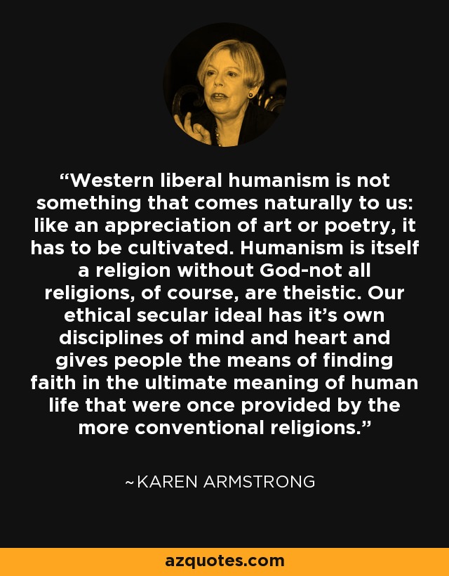 Western liberal humanism is not something that comes naturally to us: like an appreciation of art or poetry, it has to be cultivated. Humanism is itself a religion without God-not all religions, of course, are theistic. Our ethical secular ideal has it's own disciplines of mind and heart and gives people the means of finding faith in the ultimate meaning of human life that were once provided by the more conventional religions. - Karen Armstrong