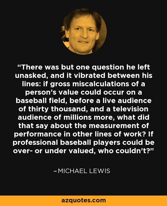 There was but one question he left unasked, and it vibrated between his lines: if gross miscalculations of a person's value could occur on a baseball field, before a live audience of thirty thousand, and a television audience of millions more, what did that say about the measurement of performance in other lines of work? If professional baseball players could be over- or under valued, who couldn't? - Michael Lewis