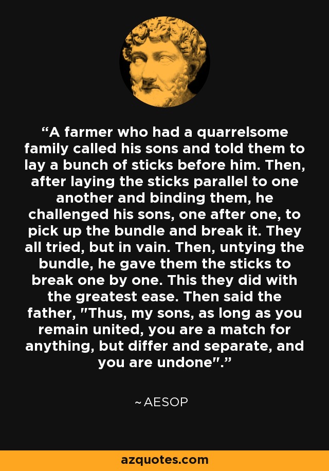 A farmer who had a quarrelsome family called his sons and told them to lay a bunch of sticks before him. Then, after laying the sticks parallel to one another and binding them, he challenged his sons, one after one, to pick up the bundle and break it. They all tried, but in vain. Then, untying the bundle, he gave them the sticks to break one by one. This they did with the greatest ease. Then said the father, 