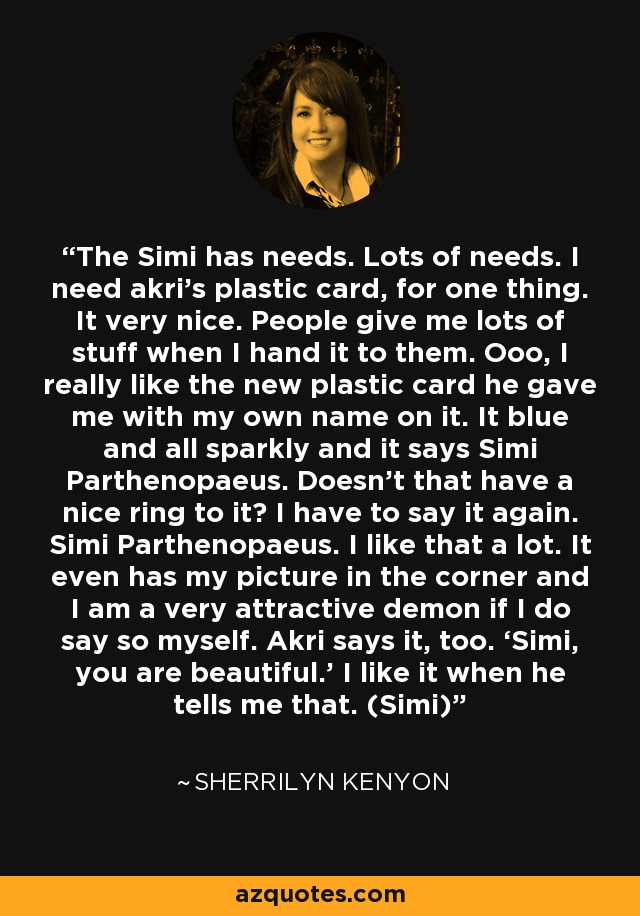 The Simi has needs. Lots of needs. I need akri’s plastic card, for one thing. It very nice. People give me lots of stuff when I hand it to them. Ooo, I really like the new plastic card he gave me with my own name on it. It blue and all sparkly and it says Simi Parthenopaeus. Doesn’t that have a nice ring to it? I have to say it again. Simi Parthenopaeus. I like that a lot. It even has my picture in the corner and I am a very attractive demon if I do say so myself. Akri says it, too. ‘Simi, you are beautiful.’ I like it when he tells me that. (Simi) - Sherrilyn Kenyon