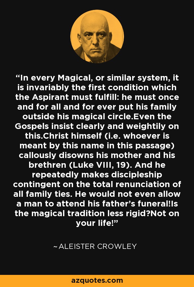 In every Magical, or similar system, it is invariably the first condition which the Aspirant must fulfill: he must once and for all and for ever put his family outside his magical circle.Even the Gospels insist clearly and weightily on this.Christ himself (i.e. whoever is meant by this name in this passage) callously disowns his mother and his brethren (Luke VIII, 19). And he repeatedly makes discipleship contingent on the total renunciation of all family ties. He would not even allow a man to attend his father's funeral!Is the magical tradition less rigid?Not on your life! - Aleister Crowley