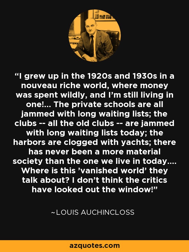 I grew up in the 1920s and 1930s in a nouveau riche world, where money was spent wildly, and I'm still living in one!... The private schools are all jammed with long waiting lists; the clubs -- all the old clubs -- are jammed with long waiting lists today; the harbors are clogged with yachts; there has never been a more material society than the one we live in today.... Where is this 'vanished world' they talk about? I don't think the critics have looked out the window! - Louis Auchincloss