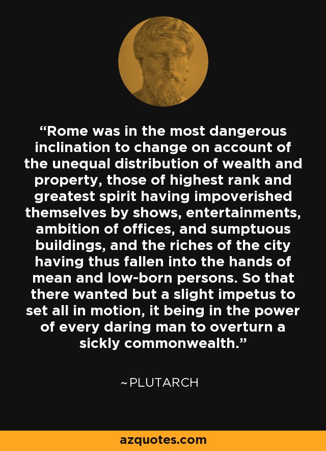 Rome was in the most dangerous inclination to change on account of the unequal distribution of wealth and property, those of highest rank and greatest spirit having impoverished themselves by shows, entertainments, ambition of offices, and sumptuous buildings, and the riches of the city having thus fallen into the hands of mean and low-born persons. So that there wanted but a slight impetus to set all in motion, it being in the power of every daring man to overturn a sickly commonwealth. - Plutarch