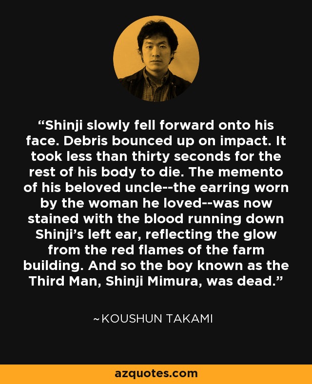 Shinji slowly fell forward onto his face. Debris bounced up on impact. It took less than thirty seconds for the rest of his body to die. The memento of his beloved uncle--the earring worn by the woman he loved--was now stained with the blood running down Shinji's left ear, reflecting the glow from the red flames of the farm building. And so the boy known as the Third Man, Shinji Mimura, was dead. - Koushun Takami