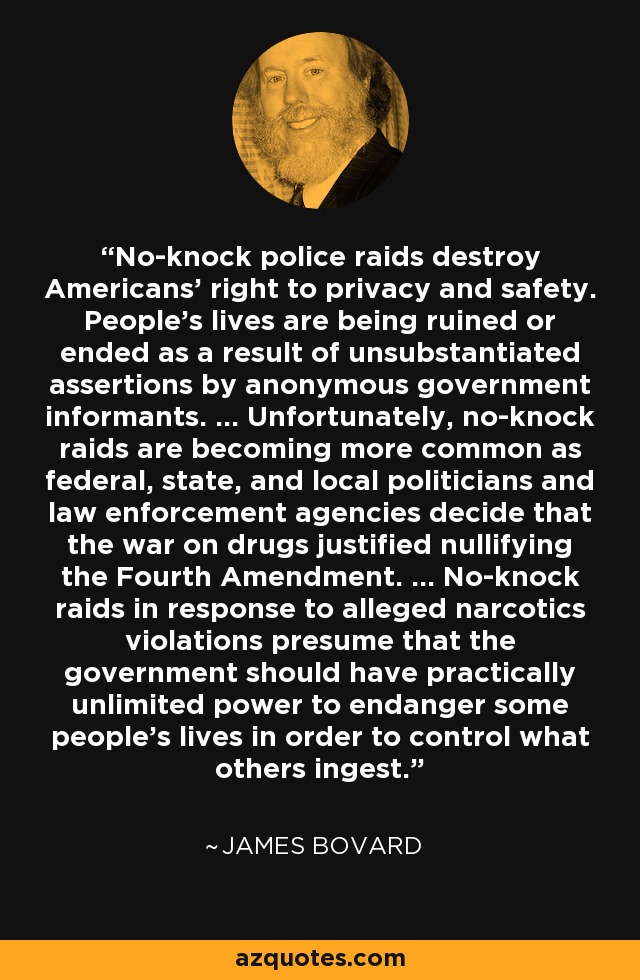 No-knock police raids destroy Americans' right to privacy and safety. People's lives are being ruined or ended as a result of unsubstantiated assertions by anonymous government informants. ... Unfortunately, no-knock raids are becoming more common as federal, state, and local politicians and law enforcement agencies decide that the war on drugs justified nullifying the Fourth Amendment. ... No-knock raids in response to alleged narcotics violations presume that the government should have practically unlimited power to endanger some people's lives in order to control what others ingest. - James Bovard