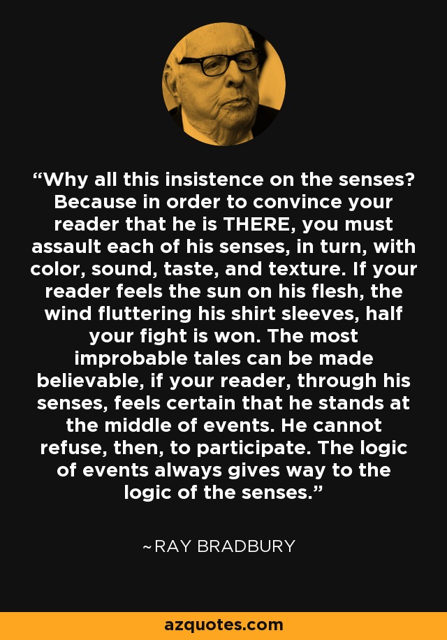 Why all this insistence on the senses? Because in order to convince your reader that he is THERE, you must assault each of his senses, in turn, with color, sound, taste, and texture. If your reader feels the sun on his flesh, the wind fluttering his shirt sleeves, half your fight is won. The most improbable tales can be made believable, if your reader, through his senses, feels certain that he stands at the middle of events. He cannot refuse, then, to participate. The logic of events always gives way to the logic of the senses. - Ray Bradbury