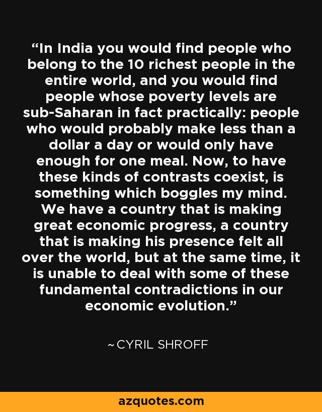 In India you would find people who belong to the 10 richest people in the entire world, and you would find people whose poverty levels are sub-Saharan in fact practically: people who would probably make less than a dollar a day or would only have enough for one meal. Now, to have these kinds of contrasts coexist, is something which boggles my mind. We have a country that is making great economic progress, a country that is making his presence felt all over the world, but at the same time, it is unable to deal with some of these fundamental contradictions in our economic evolution. - Cyril Shroff