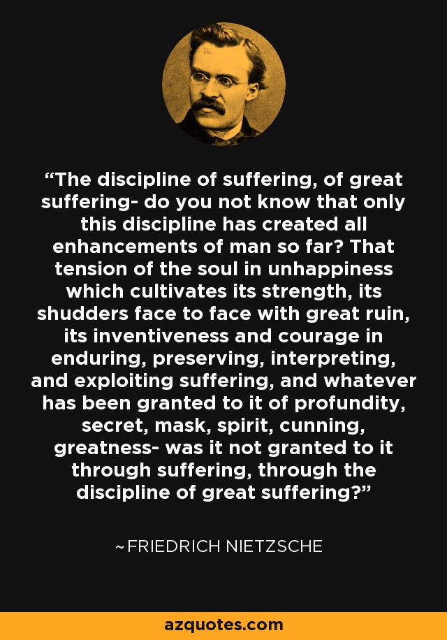 The discipline of suffering, of great suffering- do you not know that only this discipline has created all enhancements of man so far? That tension of the soul in unhappiness which cultivates its strength, its shudders face to face with great ruin, its inventiveness and courage in enduring, preserving, interpreting, and exploiting suffering, and whatever has been granted to it of profundity, secret, mask, spirit, cunning, greatness- was it not granted to it through suffering, through the discipline of great suffering? - Friedrich Nietzsche