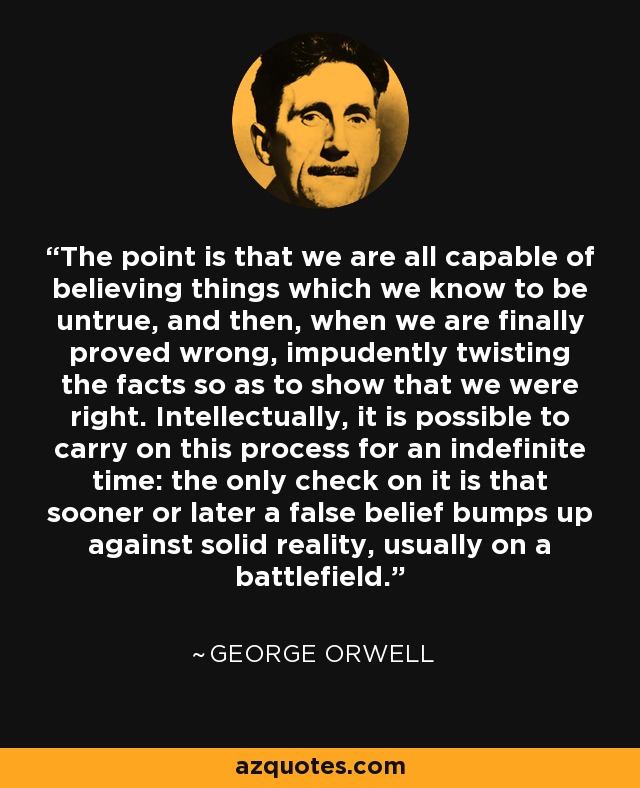 The point is that we are all capable of believing things which we know to be untrue, and then, when we are finally proved wrong, impudently twisting the facts so as to show that we were right. Intellectually, it is possible to carry on this process for an indefinite time: the only check on it is that sooner or later a false belief bumps up against solid reality, usually on a battlefield. - George Orwell