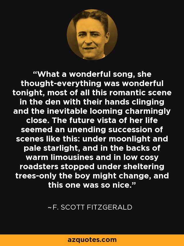 What a wonderful song, she thought-everything was wonderful tonight, most of all this romantic scene in the den with their hands clinging and the inevitable looming charmingly close. The future vista of her life seemed an unending succession of scenes like this: under moonlight and pale starlight, and in the backs of warm limousines and in low cosy roadsters stopped under sheltering trees-only the boy might change, and this one was so nice. - F. Scott Fitzgerald