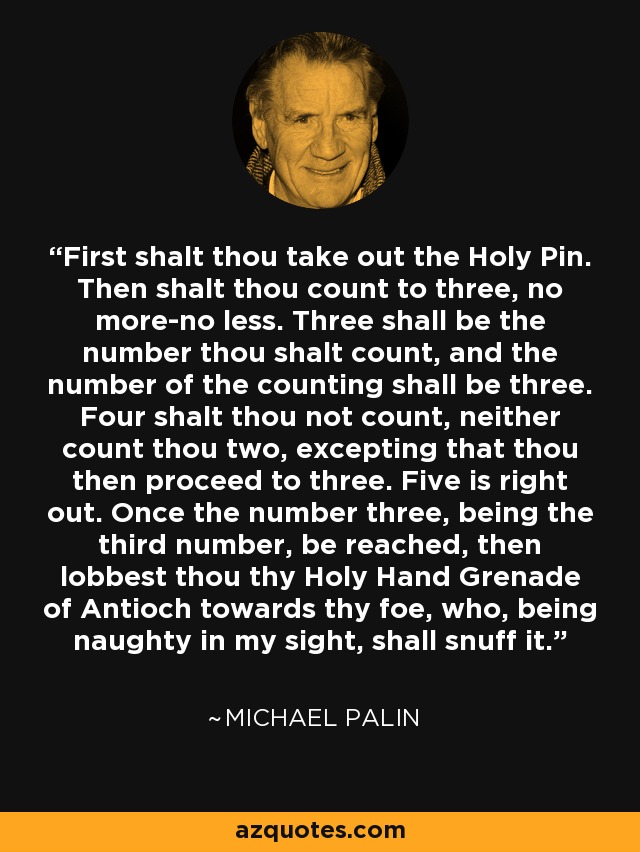 First shalt thou take out the Holy Pin. Then shalt thou count to three, no more-no less. Three shall be the number thou shalt count, and the number of the counting shall be three. Four shalt thou not count, neither count thou two, excepting that thou then proceed to three. Five is right out. Once the number three, being the third number, be reached, then lobbest thou thy Holy Hand Grenade of Antioch towards thy foe, who, being naughty in my sight, shall snuff it. - Michael Palin