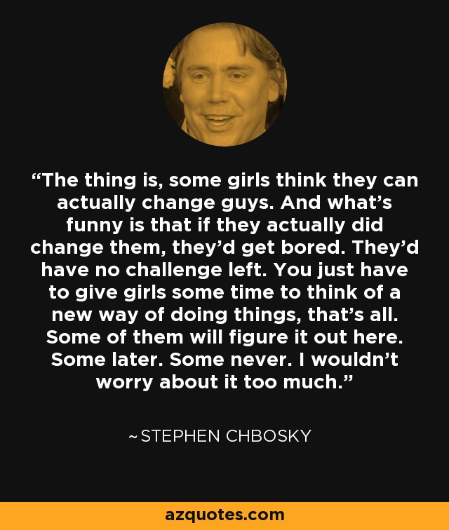 The thing is, some girls think they can actually change guys. And what’s funny is that if they actually did change them, they’d get bored. They’d have no challenge left. You just have to give girls some time to think of a new way of doing things, that’s all. Some of them will figure it out here. Some later. Some never. I wouldn’t worry about it too much. - Stephen Chbosky