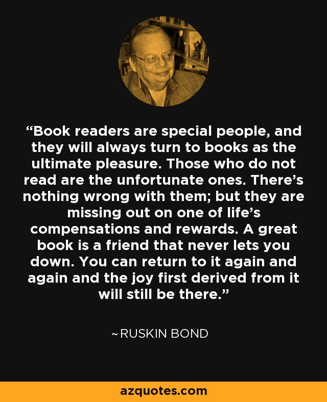 Book readers are special people, and they will always turn to books as the ultimate pleasure. Those who do not read are the unfortunate ones. There's nothing wrong with them; but they are missing out on one of life's compensations and rewards. A great book is a friend that never lets you down. You can return to it again and again and the joy first derived from it will still be there. - Ruskin Bond