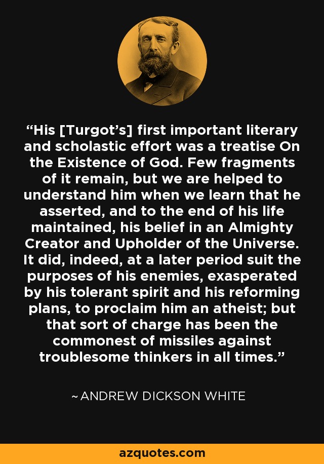 His [Turgot's] first important literary and scholastic effort was a treatise On the Existence of God. Few fragments of it remain, but we are helped to understand him when we learn that he asserted, and to the end of his life maintained, his belief in an Almighty Creator and Upholder of the Universe. It did, indeed, at a later period suit the purposes of his enemies, exasperated by his tolerant spirit and his reforming plans, to proclaim him an atheist; but that sort of charge has been the commonest of missiles against troublesome thinkers in all times. - Andrew Dickson White