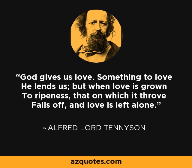 God gives us love. Something to love He lends us; but when love is grown To ripeness, that on which it throve Falls off, and love is left alone. - Alfred Lord Tennyson