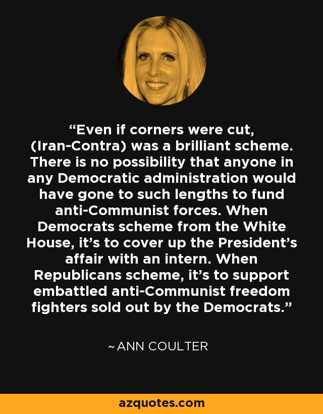 Even if corners were cut, (Iran-Contra) was a brilliant scheme. There is no possibility that anyone in any Democratic administration would have gone to such lengths to fund anti-Communist forces. When Democrats scheme from the White House, it's to cover up the President's affair with an intern. When Republicans scheme, it's to support embattled anti-Communist freedom fighters sold out by the Democrats. - Ann Coulter