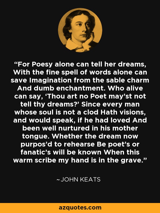 For Poesy alone can tell her dreams, With the fine spell of words alone can save Imagination from the sable charm And dumb enchantment. Who alive can say, ‘Thou art no Poet may’st not tell thy dreams?’ Since every man whose soul is not a clod Hath visions, and would speak, if he had loved And been well nurtured in his mother tongue. Whether the dream now purpos’d to rehearse Be poet’s or fanatic’s will be known When this warm scribe my hand is in the grave. - John Keats