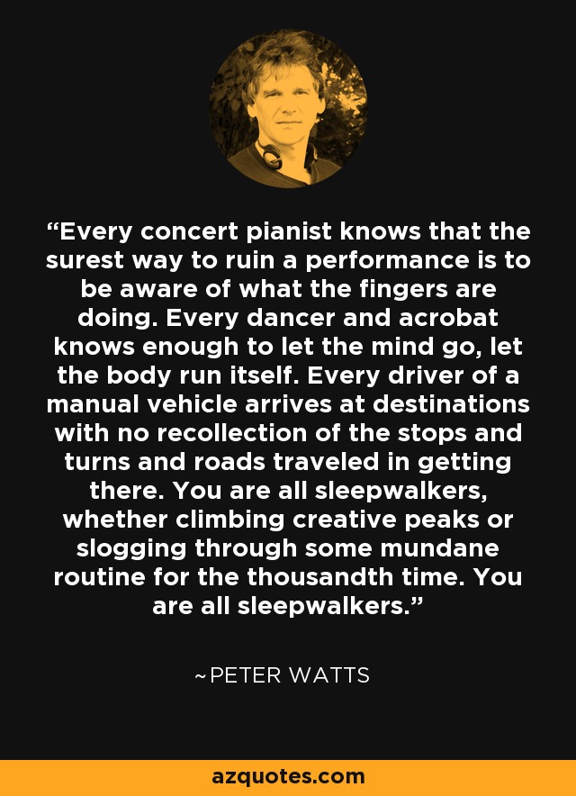 Every concert pianist knows that the surest way to ruin a performance is to be aware of what the fingers are doing. Every dancer and acrobat knows enough to let the mind go, let the body run itself. Every driver of a manual vehicle arrives at destinations with no recollection of the stops and turns and roads traveled in getting there. You are all sleepwalkers, whether climbing creative peaks or slogging through some mundane routine for the thousandth time. You are all sleepwalkers. - Peter Watts