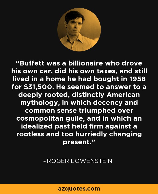 Buffett was a billionaire who drove his own car, did his own taxes, and still lived in a home he had bought in 1958 for $31,500. He seemed to answer to a deeply rooted, distinctly American mythology, in which decency and common sense triumphed over cosmopolitan guile, and in which an idealized past held firm against a rootless and too hurriedly changing present. - Roger Lowenstein