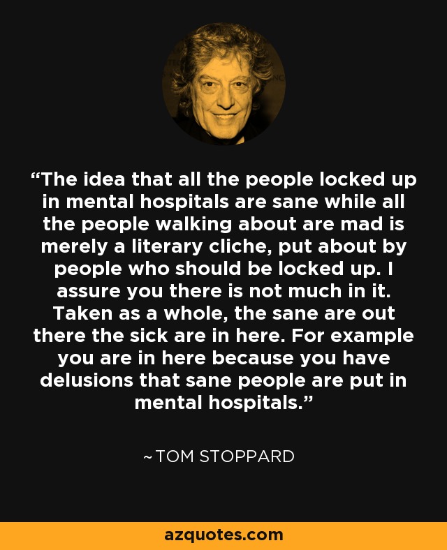 The idea that all the people locked up in mental hospitals are sane while all the people walking about are mad is merely a literary cliche, put about by people who should be locked up. I assure you there is not much in it. Taken as a whole, the sane are out there the sick are in here. For example you are in here because you have delusions that sane people are put in mental hospitals. - Tom Stoppard